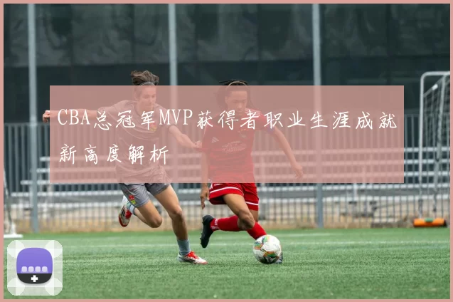 CBA总冠军MVP获得者职业生涯成就新高度解析