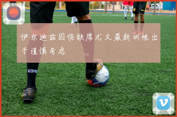 伊尔迪兹因伤缺席尤文最新训练出于谨慎考虑