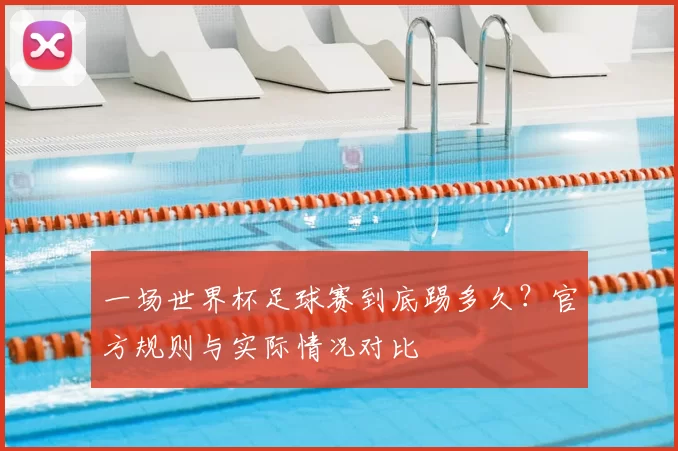 一场世界杯足球赛到底踢多久？官方规则与实际情况对比