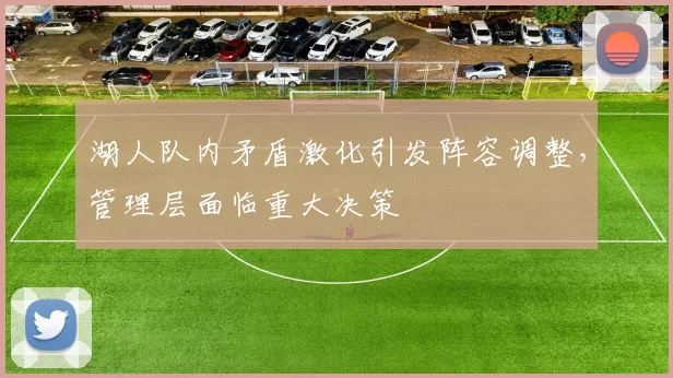 湖人队内矛盾激化引发阵容调整，管理层面临重大决策