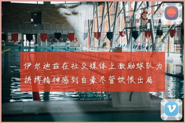 伊尔迪兹在社交媒体上激励球队为拼搏精神感到自豪尽管饮恨出局