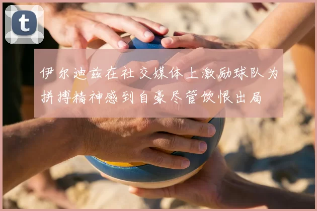 伊尔迪兹在社交媒体上激励球队为拼搏精神感到自豪尽管饮恨出局