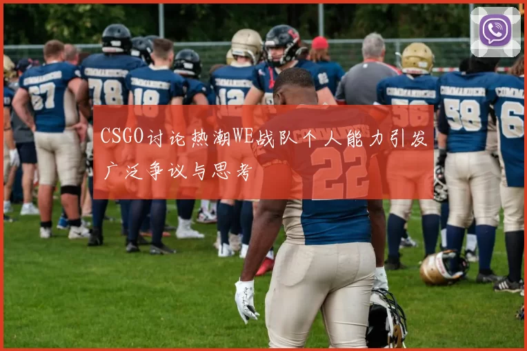 CSGO讨论热潮WE战队个人能力引发广泛争议与思考