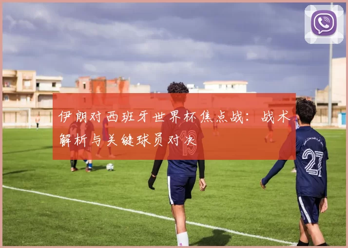 伊朗对西班牙世界杯焦点战：战术解析与关键球员对决
