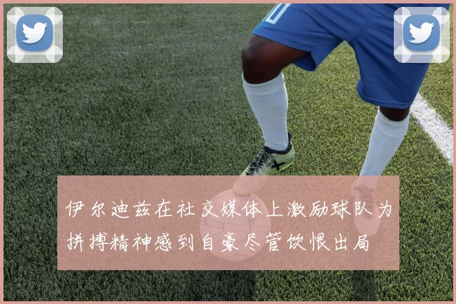 伊尔迪兹在社交媒体上激励球队为拼搏精神感到自豪尽管饮恨出局