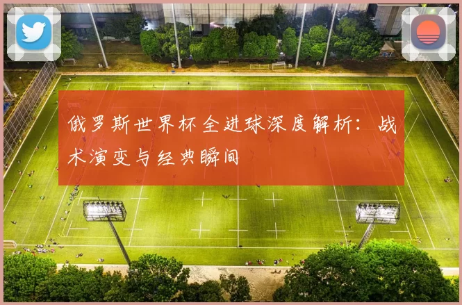 俄罗斯世界杯全进球深度解析：战术演变与经典瞬间