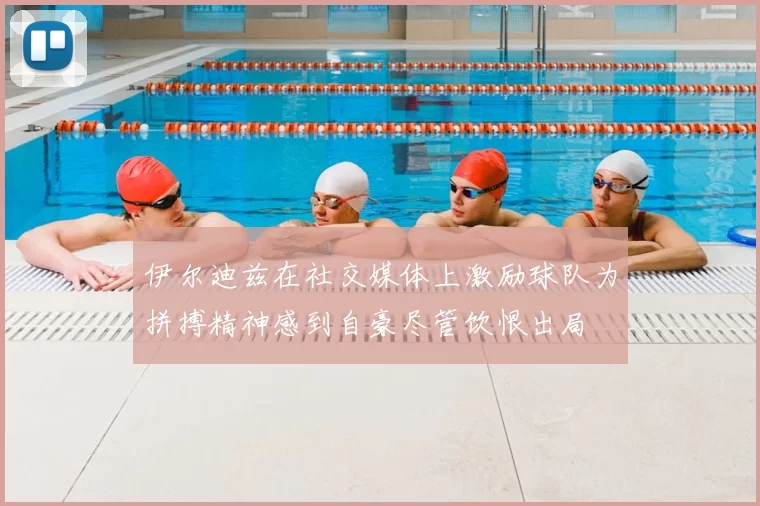 伊尔迪兹在社交媒体上激励球队为拼搏精神感到自豪尽管饮恨出局
