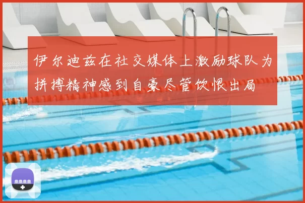 伊尔迪兹在社交媒体上激励球队为拼搏精神感到自豪尽管饮恨出局