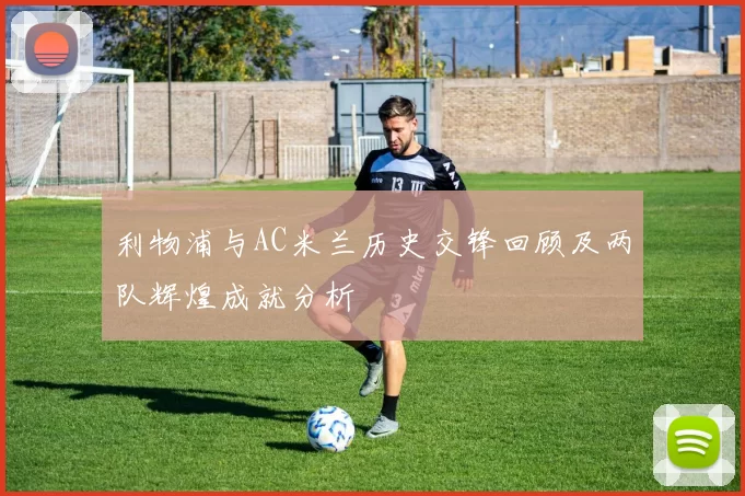 利物浦与AC米兰历史交锋回顾及两队辉煌成就分析