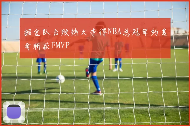 掘金队击败热火夺得NBA总冠军约基奇斩获FMVP