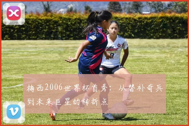 梅西2006世界杯首秀：从替补奇兵到未来巨星的转折点