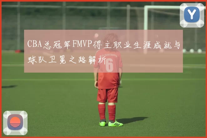 CBA总冠军FMVP得主职业生涯成就与球队卫冕之路解析