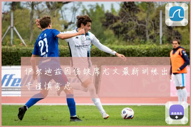 伊尔迪兹因伤缺席尤文最新训练出于谨慎考虑