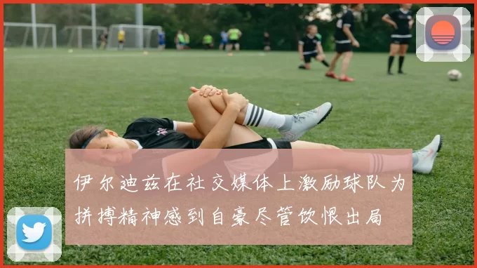 伊尔迪兹在社交媒体上激励球队为拼搏精神感到自豪尽管饮恨出局