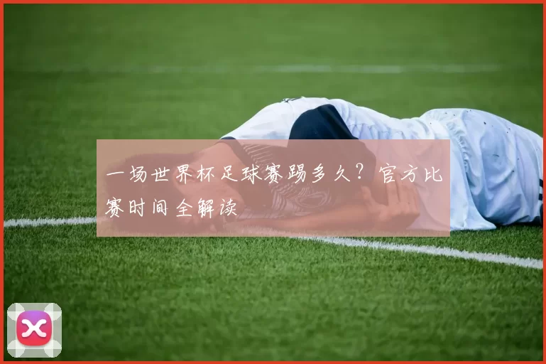 一场世界杯足球赛踢多久？官方比赛时间全解读