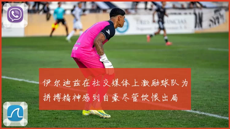 伊尔迪兹在社交媒体上激励球队为拼搏精神感到自豪尽管饮恨出局