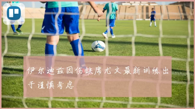 伊尔迪兹因伤缺席尤文最新训练出于谨慎考虑