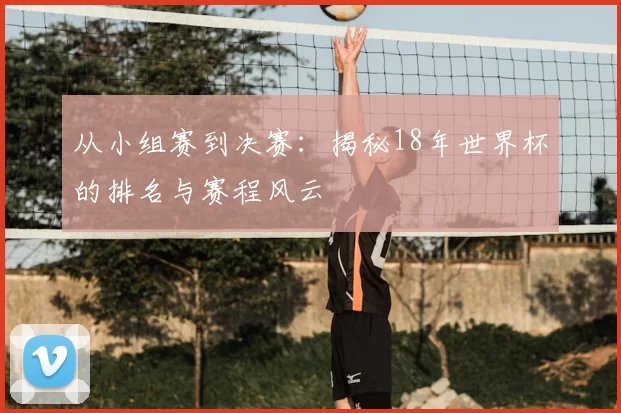从小组赛到决赛：揭秘18年世界杯的排名与赛程风云