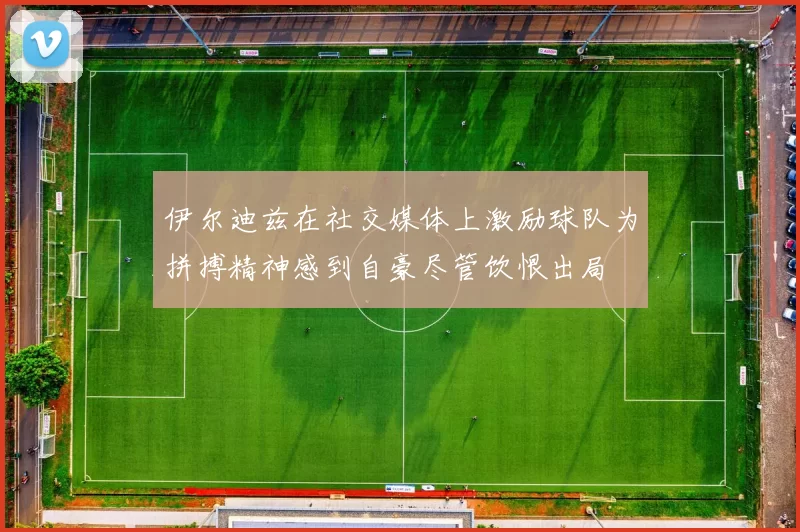 伊尔迪兹在社交媒体上激励球队为拼搏精神感到自豪尽管饮恨出局