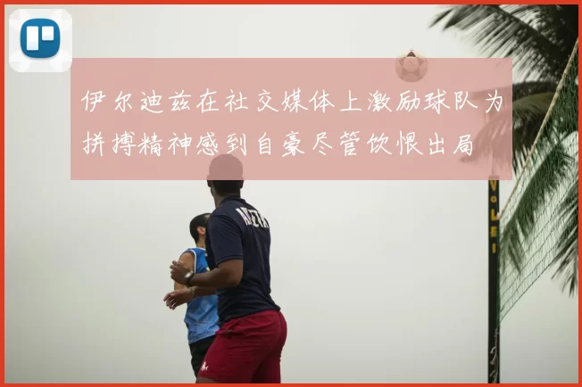 伊尔迪兹在社交媒体上激励球队为拼搏精神感到自豪尽管饮恨出局