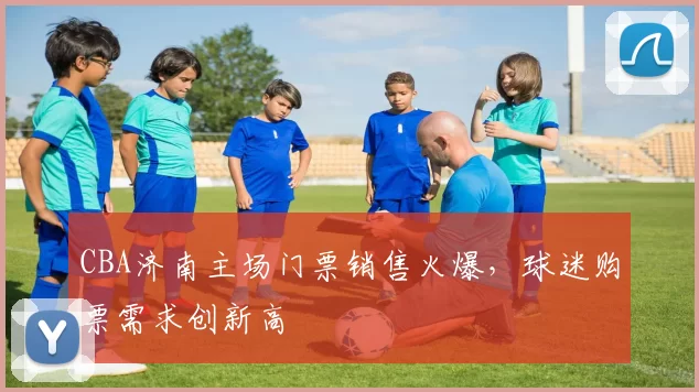 CBA济南主场门票销售火爆，球迷购票需求创新高