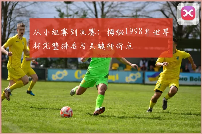 从小组赛到决赛:揭秘1998年世界杯完整排名与关键转折点