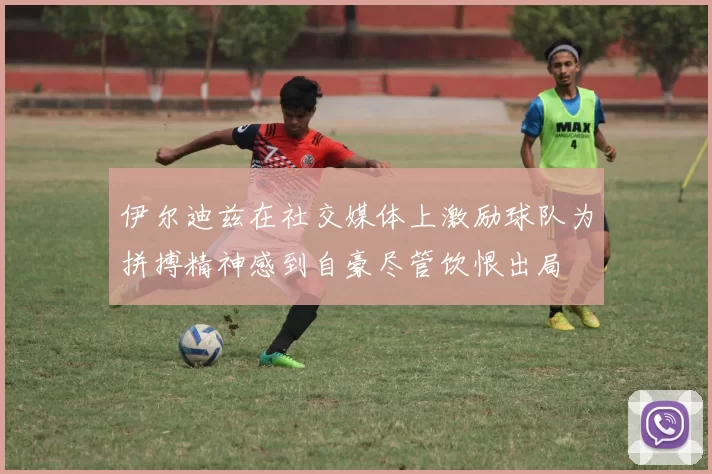 伊尔迪兹在社交媒体上激励球队为拼搏精神感到自豪尽管饮恨出局