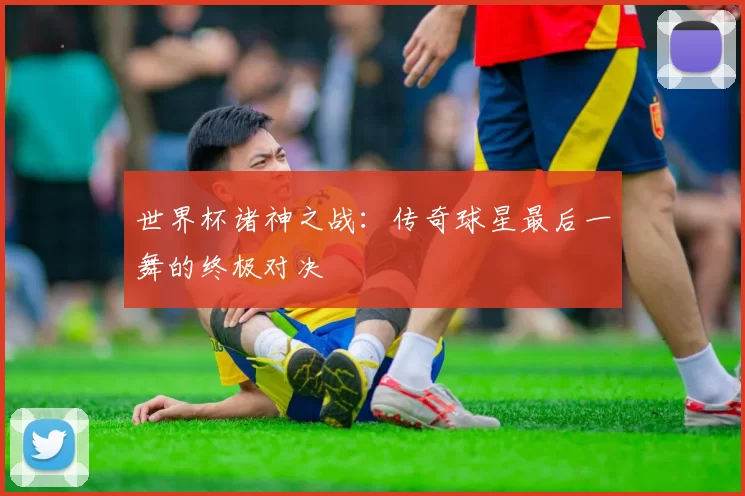 世界杯诸神之战：传奇球星最后一舞的终极对决