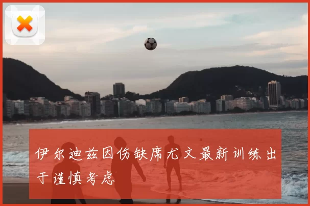 伊尔迪兹因伤缺席尤文最新训练出于谨慎考虑