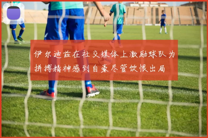 伊尔迪兹在社交媒体上激励球队为拼搏精神感到自豪尽管饮恨出局