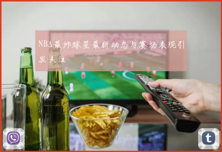 NBA最帅球星最新动态与赛场表现引发关注
