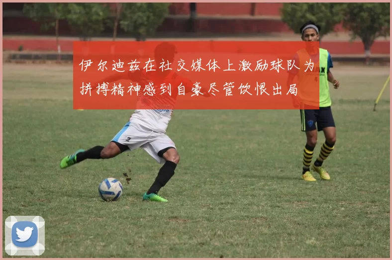 伊尔迪兹在社交媒体上激励球队为拼搏精神感到自豪尽管饮恨出局