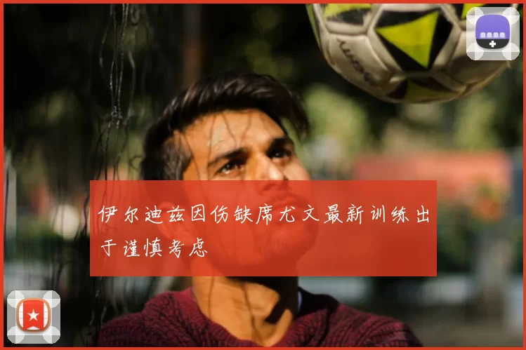 伊尔迪兹因伤缺席尤文最新训练出于谨慎考虑