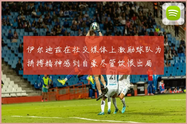 伊尔迪兹在社交媒体上激励球队为拼搏精神感到自豪尽管饮恨出局