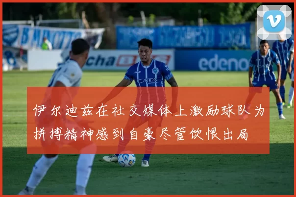 伊尔迪兹在社交媒体上激励球队为拼搏精神感到自豪尽管饮恨出局