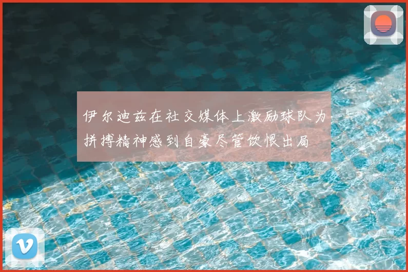 伊尔迪兹在社交媒体上激励球队为拼搏精神感到自豪尽管饮恨出局