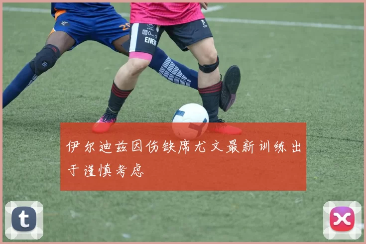 伊尔迪兹因伤缺席尤文最新训练出于谨慎考虑