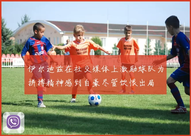 伊尔迪兹在社交媒体上激励球队为拼搏精神感到自豪尽管饮恨出局