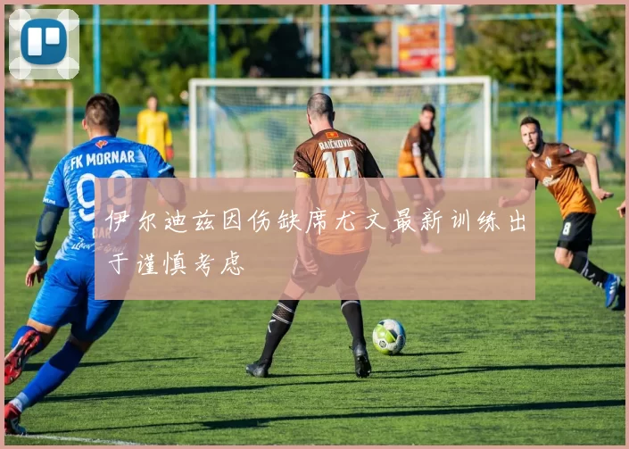 伊尔迪兹因伤缺席尤文最新训练出于谨慎考虑