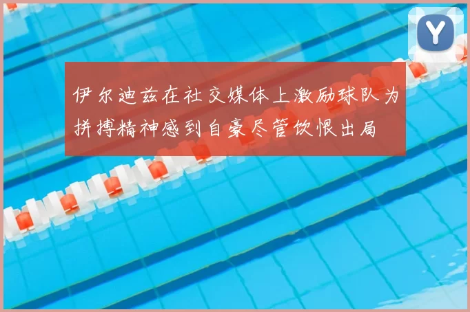 伊尔迪兹在社交媒体上激励球队为拼搏精神感到自豪尽管饮恨出局
