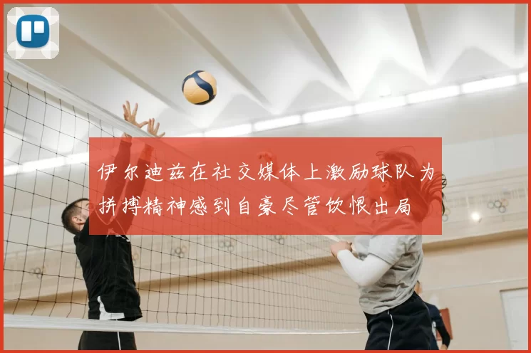 伊尔迪兹在社交媒体上激励球队为拼搏精神感到自豪尽管饮恨出局