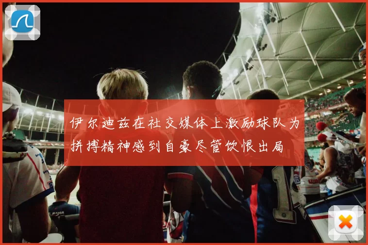 伊尔迪兹在社交媒体上激励球队为拼搏精神感到自豪尽管饮恨出局