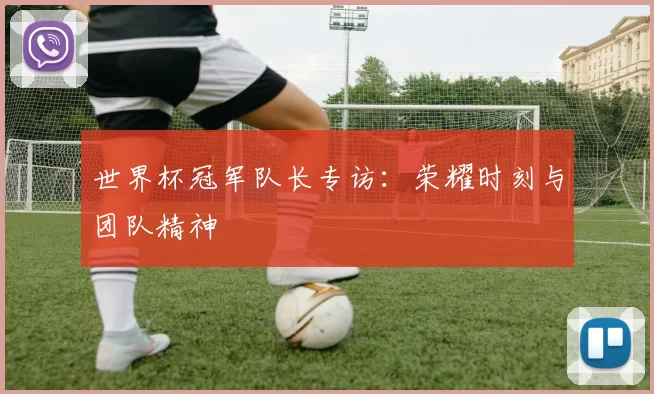 世界杯冠军队长专访：荣耀时刻与团队精神