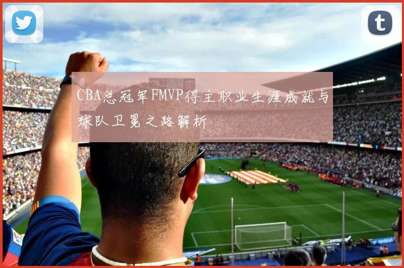CBA总冠军FMVP得主职业生涯成就与球队卫冕之路解析