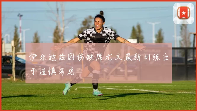 伊尔迪兹因伤缺席尤文最新训练出于谨慎考虑