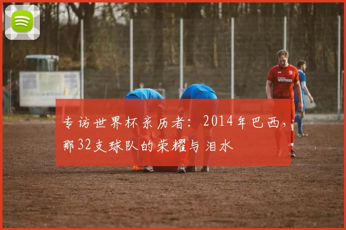 专访世界杯亲历者：2014年巴西，那32支球队的荣耀与泪水