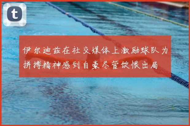 伊尔迪兹在社交媒体上激励球队为拼搏精神感到自豪尽管饮恨出局