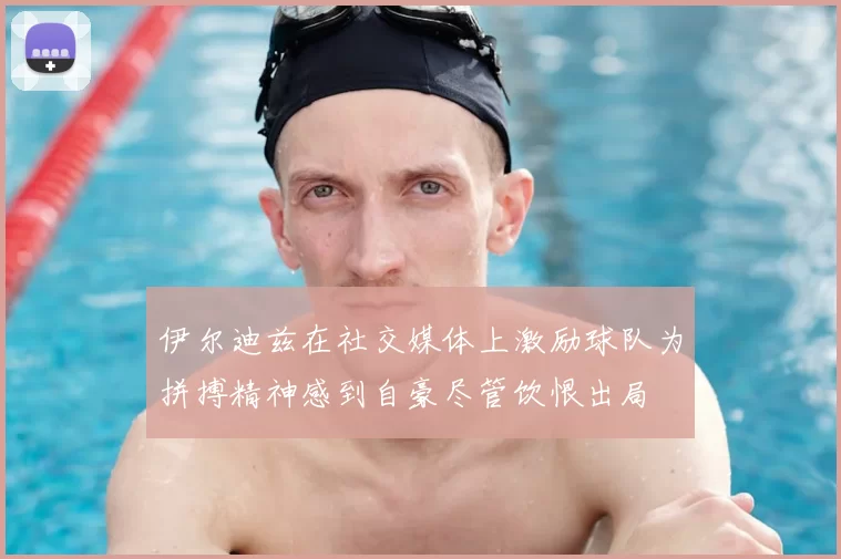 伊尔迪兹在社交媒体上激励球队为拼搏精神感到自豪尽管饮恨出局