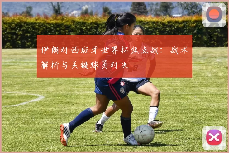 伊朗对西班牙世界杯焦点战：战术解析与关键球员对决