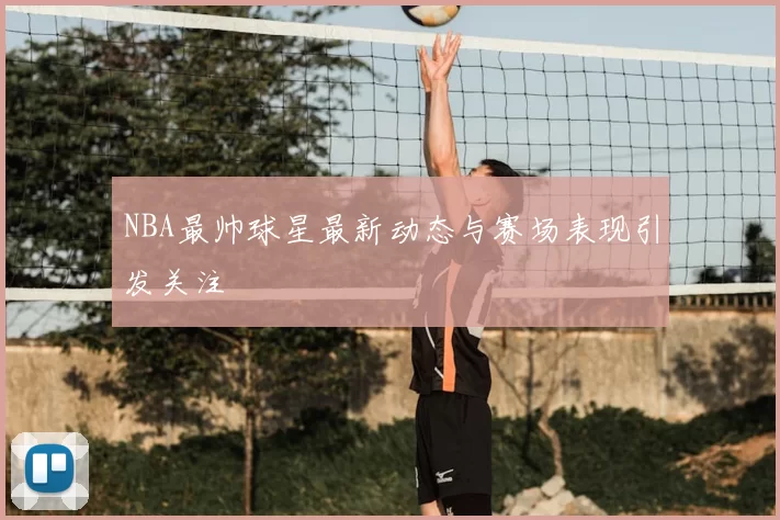 NBA最帅球星最新动态与赛场表现引发关注